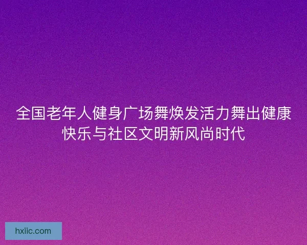 全国老年人健身广场舞焕发活力舞出健康快乐与社区文明新风尚时代