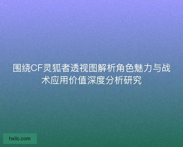 围绕CF灵狐者透视图解析角色魅力与战术应用价值深度分析研究