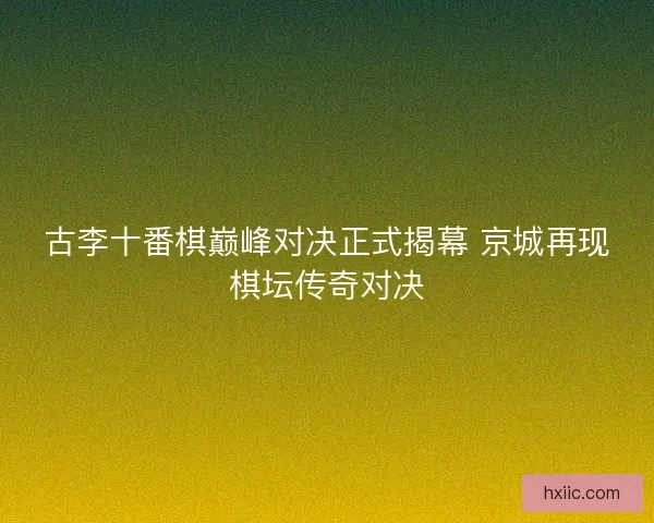 古李十番棋巅峰对决正式揭幕 京城再现棋坛传奇对决