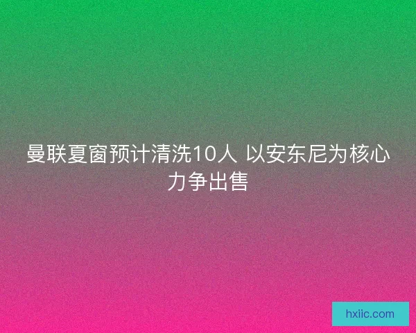 曼联夏窗预计清洗10人 以安东尼为核心力争出售
