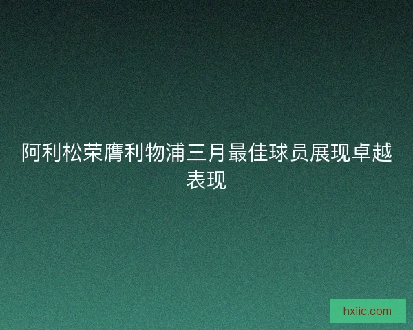 阿利松荣膺利物浦三月最佳球员展现卓越表现